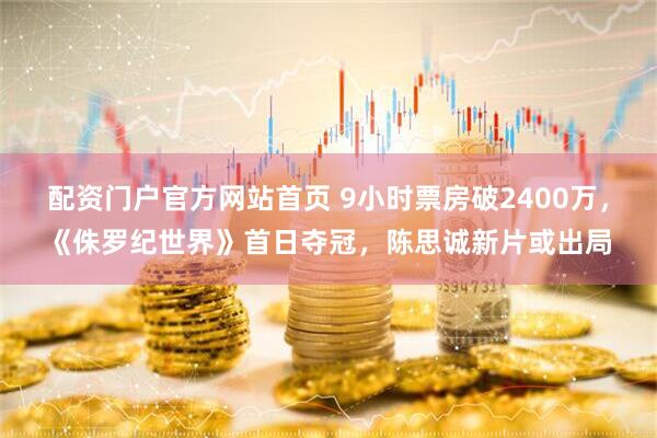 配资门户官方网站首页 9小时票房破2400万，《侏罗纪世界》首日夺冠，陈思诚新片或出局