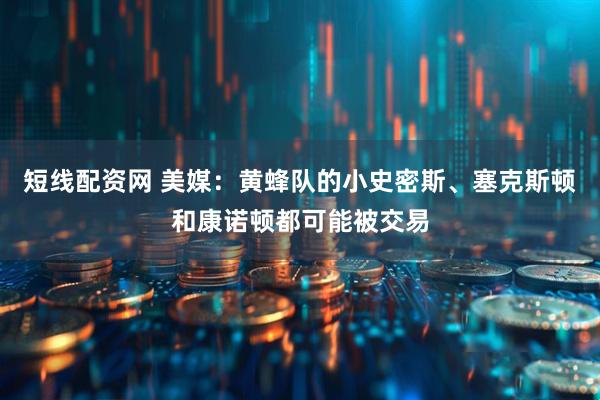 短线配资网 美媒：黄蜂队的小史密斯、塞克斯顿和康诺顿都可能被交易