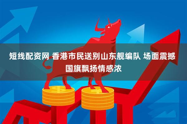 短线配资网 香港市民送别山东舰编队 场面震撼 国旗飘扬情感浓