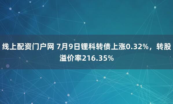 线上配资门户网 7月9日锂科转债上涨0.32%，转股溢价率216.35%