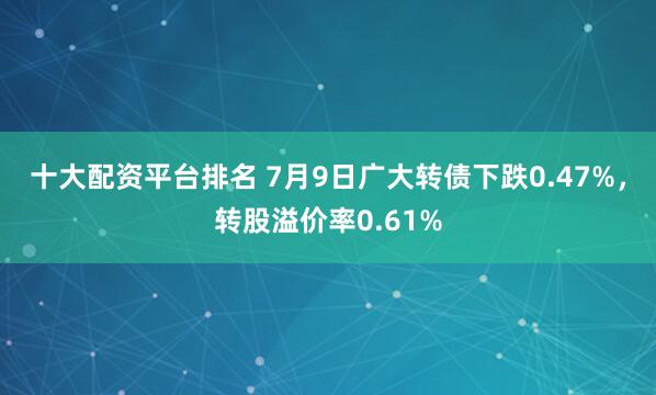 十大配资平台排名 7月9日广大转债下跌0.47%，转股溢价率0.61%