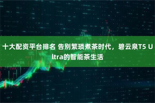 十大配资平台排名 告别繁琐煮茶时代，碧云泉T5 Ultra的智能茶生活