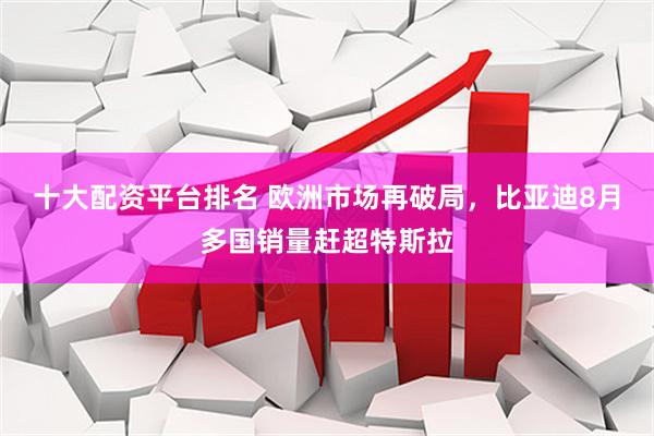 十大配资平台排名 欧洲市场再破局，比亚迪8月多国销量赶超特斯拉