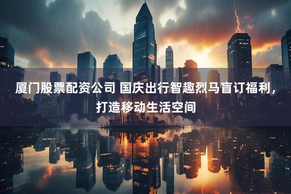 厦门股票配资公司 国庆出行智趣烈马盲订福利，打造移动生活空间