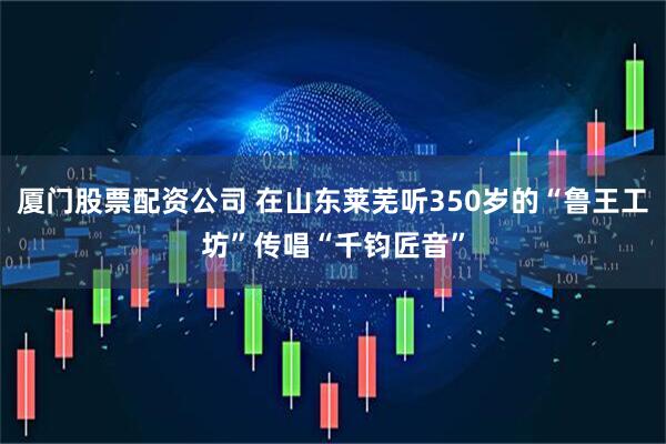 厦门股票配资公司 在山东莱芜听350岁的“鲁王工坊”传唱“千钧匠音”
