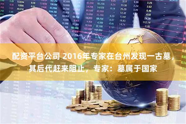 配资平台公司 2016年专家在台州发现一古墓,其后代赶来阻止,专家:墓属于国家