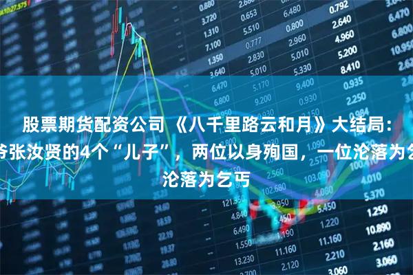 股票期货配资公司 《八千里路云和月》大结局：太爷张汝贤的4个“儿子”，两位以身殉国，一位沦落为乞丐