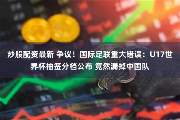 炒股配资最新 争议！国际足联重大错误：U17世界杯抽签分档公布 竟然漏掉中国队