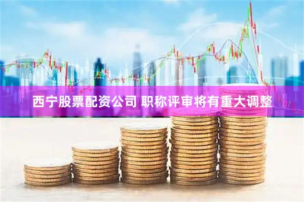 西宁股票配资公司 职称评审将有重大调整