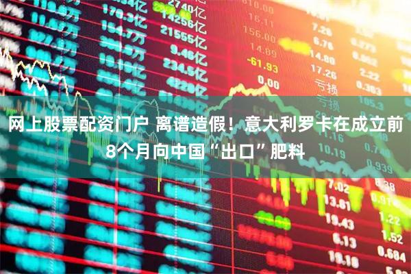 网上股票配资门户 离谱造假！意大利罗卡在成立前8个月向中国“出口”肥料