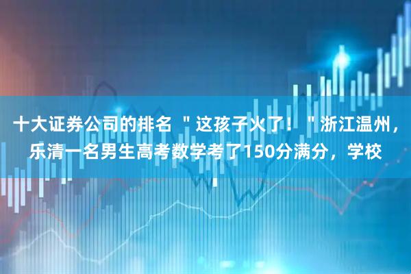 十大证券公司的排名 ＂这孩子火了！＂浙江温州，乐清一名男生高考数学考了150分满分，学校