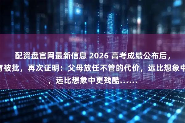 配资盘官网最新信息 2026 高考成绩公布后，张桂梅式教育被批，再次证明：父母放任不管的代价，远比想象中更残酷……