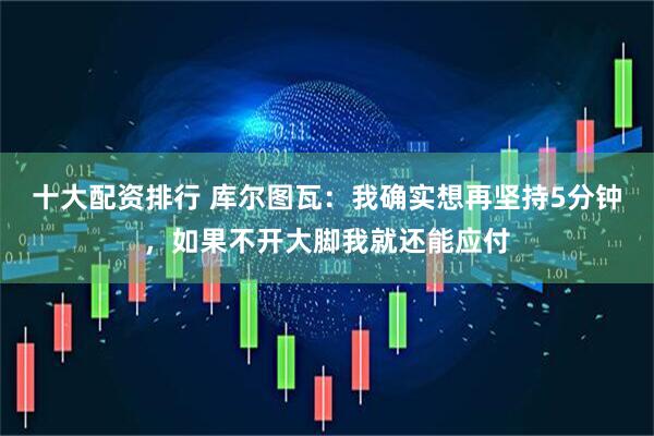 十大配资排行 库尔图瓦：我确实想再坚持5分钟，如果不开大脚我就还能应付
